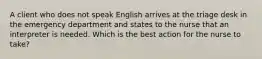 A client who does not speak English arrives at the triage desk in the emergency department and states to the nurse that an interpreter is needed. Which is the best action for the nurse to take?