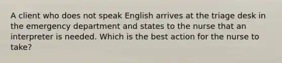 A client who does not speak English arrives at the triage desk in the emergency department and states to the nurse that an interpreter is needed. Which is the best action for the nurse to take?