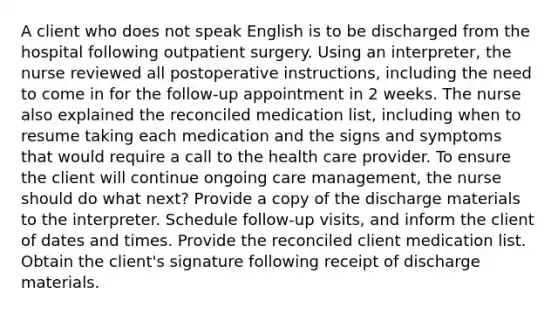 A client who does not speak English is to be discharged from the hospital following outpatient surgery. Using an interpreter, the nurse reviewed all postoperative instructions, including the need to come in for the follow-up appointment in 2 weeks. The nurse also explained the reconciled medication list, including when to resume taking each medication and the signs and symptoms that would require a call to the health care provider. To ensure the client will continue ongoing care management, the nurse should do what next? Provide a copy of the discharge materials to the interpreter. Schedule follow-up visits, and inform the client of dates and times. Provide the reconciled client medication list. Obtain the client's signature following receipt of discharge materials.