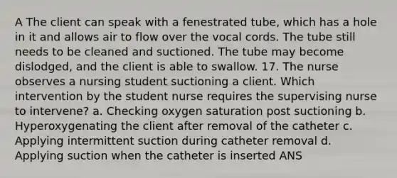 A The client can speak with a fenestrated tube, which has a hole in it and allows air to flow over the vocal cords. The tube still needs to be cleaned and suctioned. The tube may become dislodged, and the client is able to swallow. 17. The nurse observes a nursing student suctioning a client. Which intervention by the student nurse requires the supervising nurse to intervene? a. Checking oxygen saturation post suctioning b. Hyperoxygenating the client after removal of the catheter c. Applying intermittent suction during catheter removal d. Applying suction when the catheter is inserted ANS