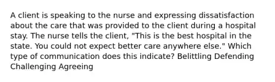 A client is speaking to the nurse and expressing dissatisfaction about the care that was provided to the client during a hospital stay. The nurse tells the client, "This is the best hospital in the state. You could not expect better care anywhere else." Which type of communication does this indicate? Belittling Defending Challenging Agreeing