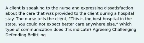 A client is speaking to the nurse and expressing dissatisfaction about the care that was provided to the client during a hospital stay. The nurse tells the client, "This is the best hospital in the state. You could not expect better care anywhere else." Which type of communication does this indicate? Agreeing Challenging Defending Belittling