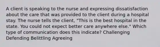 A client is speaking to the nurse and expressing dissatisfaction about the care that was provided to the client during a hospital stay. The nurse tells the client, "This is the best hospital in the state. You could not expect better care anywhere else." Which type of communication does this indicate? Challenging Defending Belittling Agreeing