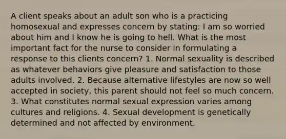 A client speaks about an adult son who is a practicing homosexual and expresses concern by stating: I am so worried about him and I know he is going to hell. What is the most important fact for the nurse to consider in formulating a response to this clients concern? 1. Normal sexuality is described as whatever behaviors give pleasure and satisfaction to those adults involved. 2. Because alternative lifestyles are now so well accepted in society, this parent should not feel so much concern. 3. What constitutes normal sexual expression varies among cultures and religions. 4. Sexual development is genetically determined and not affected by environment.