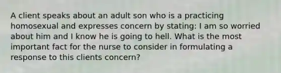 A client speaks about an adult son who is a practicing homosexual and expresses concern by stating: I am so worried about him and I know he is going to hell. What is the most important fact for the nurse to consider in formulating a response to this clients concern?