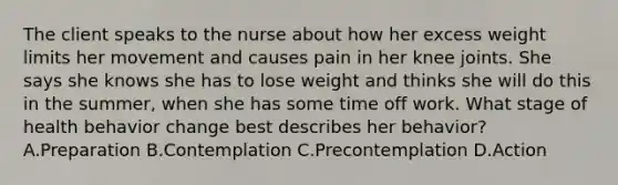 The client speaks to the nurse about how her excess weight limits her movement and causes pain in her knee joints. She says she knows she has to lose weight and thinks she will do this in the​ summer, when she has some time off work. What stage of health behavior change best describes her​ behavior? A.Preparation B.Contemplation C.Precontemplation D.Action