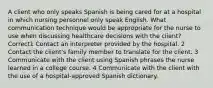 A client who only speaks Spanish is being cared for at a hospital in which nursing personnel only speak English. What communication technique would be appropriate for the nurse to use when discussing healthcare decisions with the client? Correct1 Contact an interpreter provided by the hospital. 2 Contact the client's family member to translate for the client. 3 Communicate with the client using Spanish phrases the nurse learned in a college course. 4 Communicate with the client with the use of a hospital-approved Spanish dictionary.