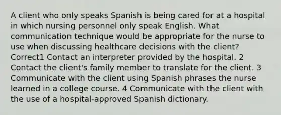 A client who only speaks Spanish is being cared for at a hospital in which nursing personnel only speak English. What communication technique would be appropriate for the nurse to use when discussing healthcare decisions with the client? Correct1 Contact an interpreter provided by the hospital. 2 Contact the client's family member to translate for the client. 3 Communicate with the client using Spanish phrases the nurse learned in a college course. 4 Communicate with the client with the use of a hospital-approved Spanish dictionary.