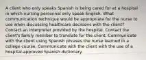 A client who only speaks Spanish is being cared for at a hospital in which nursing personnel only speak English. What communication technique would be appropriate for the nurse to use when discussing healthcare decisions with the client? Contact an interpreter provided by the hospital. Contact the client's family member to translate for the client. Communicate with the client using Spanish phrases the nurse learned in a college course. Communicate with the client with the use of a hospital-approved Spanish dictionary.