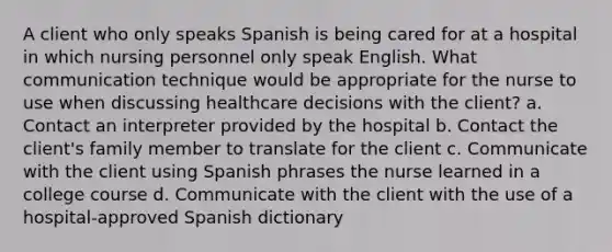 A client who only speaks Spanish is being cared for at a hospital in which nursing personnel only speak English. What communication technique would be appropriate for the nurse to use when discussing healthcare decisions with the client? a. Contact an interpreter provided by the hospital b. Contact the client's family member to translate for the client c. Communicate with the client using Spanish phrases the nurse learned in a college course d. Communicate with the client with the use of a hospital-approved Spanish dictionary