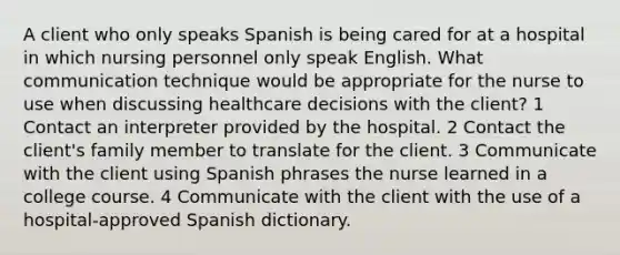 A client who only speaks Spanish is being cared for at a hospital in which nursing personnel only speak English. What communication technique would be appropriate for the nurse to use when discussing healthcare decisions with the client? 1 Contact an interpreter provided by the hospital. 2 Contact the client's family member to translate for the client. 3 Communicate with the client using Spanish phrases the nurse learned in a college course. 4 Communicate with the client with the use of a hospital-approved Spanish dictionary.