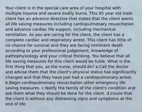 Your client is in the special care area of your hospital with multiple trauma and severe bodily burns. This 45 year old male client has an advance directive that states that the client wants all life saving measures including cardiopulmonary resuscitation and advance cardiac life support, including mechanical ventilation. As you are caring for the client, the client has a complete cardiac and respiratory arrest. This client has little of no chance for survival and they are facing imminent death according to your professional judgement, knowledge of pathophysiology and your critical thinking. You believe that all life saving measures for this client would be futile. What is the first thing that you, as the nurse, should do? a.Call the doctor and advise them that the client's physical status has significantly changed and that they have just had a cardiopulmonary arrest. b.Begin cardiopulmonary resuscitation other emergency life saving measures. c.Notify the family of the client's condition and ask them what they should be done for the client. d.Insure that the client is without any distressing signs and symptoms at the end of life.