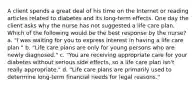 A client spends a great deal of his time on the Internet or reading articles related to diabetes and its long-term effects. One day the client asks why the nurse has not suggested a life care plan. Which of the following would be the best response by the nurse? a. "I was waiting for you to express interest in having a life care plan." b. "Life care plans are only for young persons who are newly diagnosed." c. "You are receiving appropriate care for your diabetes without serious side effects, so a life care plan isn't really appropriate." d. "Life care plans are primarily used to determine long-term financial needs for legal reasons."