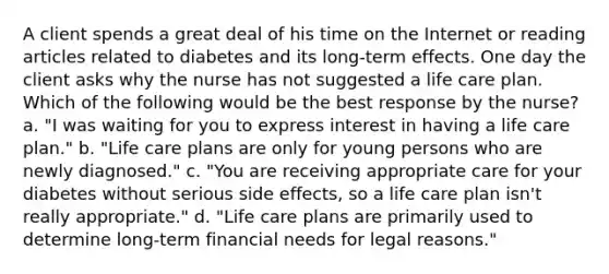 A client spends a great deal of his time on the Internet or reading articles related to diabetes and its long-term effects. One day the client asks why the nurse has not suggested a life care plan. Which of the following would be the best response by the nurse? a. "I was waiting for you to express interest in having a life care plan." b. "Life care plans are only for young persons who are newly diagnosed." c. "You are receiving appropriate care for your diabetes without serious side effects, so a life care plan isn't really appropriate." d. "Life care plans are primarily used to determine long-term financial needs for legal reasons."