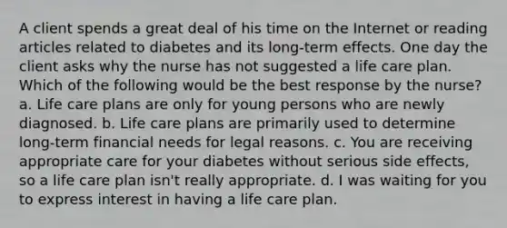 A client spends a great deal of his time on the Internet or reading articles related to diabetes and its long-term effects. One day the client asks why the nurse has not suggested a life care plan. Which of the following would be the best response by the nurse? a. Life care plans are only for young persons who are newly diagnosed. b. Life care plans are primarily used to determine long-term financial needs for legal reasons. c. You are receiving appropriate care for your diabetes without serious side effects, so a life care plan isn't really appropriate. d. I was waiting for you to express interest in having a life care plan.