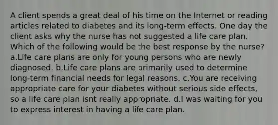 A client spends a great deal of his time on the Internet or reading articles related to diabetes and its long-term effects. One day the client asks why the nurse has not suggested a life care plan. Which of the following would be the best response by the nurse? a.Life care plans are only for young persons who are newly diagnosed. b.Life care plans are primarily used to determine long-term financial needs for legal reasons. c.You are receiving appropriate care for your diabetes without serious side effects, so a life care plan isnt really appropriate. d.I was waiting for you to express interest in having a life care plan.