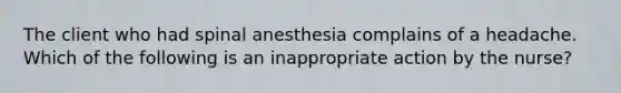 The client who had spinal anesthesia complains of a headache. Which of the following is an inappropriate action by the nurse?