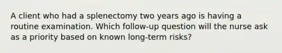 A client who had a splenectomy two years ago is having a routine examination. Which follow-up question will the nurse ask as a priority based on known long-term risks?