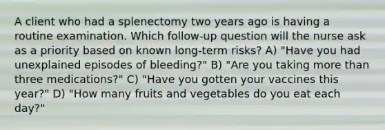 A client who had a splenectomy two years ago is having a routine examination. Which follow-up question will the nurse ask as a priority based on known long-term risks? A) "Have you had unexplained episodes of bleeding?" B) "Are you taking more than three medications?" C) "Have you gotten your vaccines this year?" D) "How many fruits and vegetables do you eat each day?"