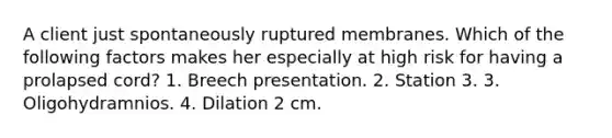 A client just spontaneously ruptured membranes. Which of the following factors makes her especially at high risk for having a prolapsed cord? 1. Breech presentation. 2. Station 3. 3. Oligohydramnios. 4. Dilation 2 cm.