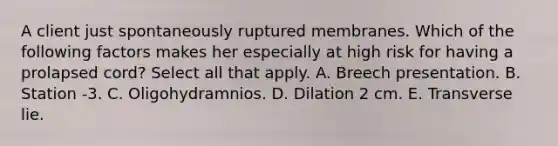 A client just spontaneously ruptured membranes. Which of the following factors makes her especially at high risk for having a prolapsed cord? Select all that apply. A. Breech presentation. B. Station -3. C. Oligohydramnios. D. Dilation 2 cm. E. Transverse lie.