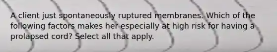 A client just spontaneously ruptured membranes. Which of the following factors makes her especially at high risk for having a prolapsed cord? Select all that apply.