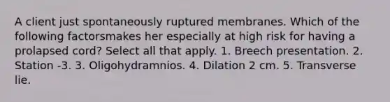 A client just spontaneously ruptured membranes. Which of the following factorsmakes her especially at high risk for having a prolapsed cord? Select all that apply. 1. Breech presentation. 2. Station -3. 3. Oligohydramnios. 4. Dilation 2 cm. 5. Transverse lie.