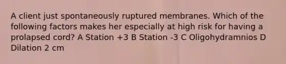 A client just spontaneously ruptured membranes. Which of the following factors makes her especially at high risk for having a prolapsed cord? A Station +3 B Station -3 C Oligohydramnios D Dilation 2 cm