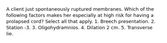 A client just spontaneously ruptured membranes. Which of the following factors makes her especially at high risk for having a prolapsed cord? Select all that apply. 1. Breech presentation. 2. Station -3. 3. Oligohydramnios. 4. Dilation 2 cm. 5. Transverse lie.