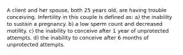 A client and her spouse, both 25 years old, are having trouble conceiving. Infertility in this couple is defined as: a) the inability to sustain a pregnancy. b) a low sperm count and decreased motility. c) the inability to conceive after 1 year of unprotected attempts. d) the inability to conceive after 6 months of unprotected attempts.