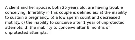 A client and her spouse, both 25 years old, are having trouble conceiving. Infertility in this couple is defined as: a) the inability to sustain a pregnancy. b) a low sperm count and decreased motility. c) the inability to conceive after 1 year of unprotected attempts. d) the inability to conceive after 6 months of unprotected attempts.