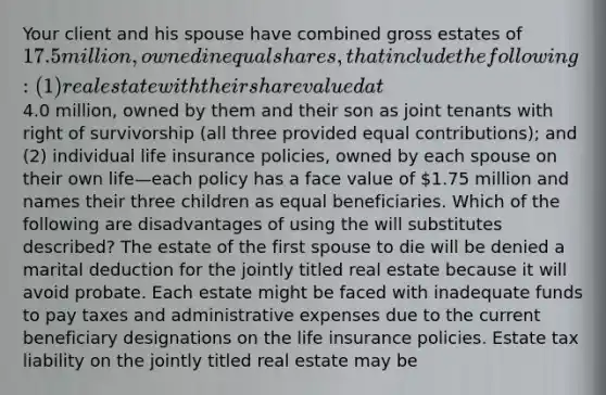 Your client and his spouse have combined gross estates of 17.5 million, owned in equal shares, that include the following: (1) real estate with their share valued at4.0 million, owned by them and their son as joint tenants with right of survivorship (all three provided equal contributions); and (2) individual life insurance policies, owned by each spouse on their own life—each policy has a face value of 1.75 million and names their three children as equal beneficiaries. Which of the following are disadvantages of using the will substitutes described? The estate of the first spouse to die will be denied a marital deduction for the jointly titled real estate because it will avoid probate. Each estate might be faced with inadequate funds to pay taxes and administrative expenses due to the current beneficiary designations on the life insurance policies. Estate tax liability on the jointly titled real estate may be