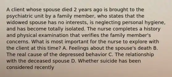 A client whose spouse died 2 years ago is brought to the psychiatric unit by a family member, who states that the widowed spouse has no interests, is neglecting personal hygiene, and has become totally isolated. The nurse completes a history and physical examination that verifies the family member's concerns. What is most important for the nurse to explore with the client at this time? A. Feelings about the spouse's death B. The real cause of the depressed behavior C. The relationship with the deceased spouse D. Whether suicide has been considered recently