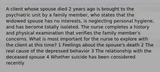 A client whose spouse died 2 years ago is brought to the psychiatric unit by a family member, who states that the widowed spouse has no interests, is neglecting personal hygiene, and has become totally isolated. The nurse completes a history and physical examination that verifies the family member's concerns. What is most important for the nurse to explore with the client at this time? 1 Feelings about the spouse's death 2 The real cause of the depressed behavior 3 The relationship with the deceased spouse 4 Whether suicide has been considered recently