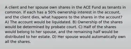 A client and her spouse own shares in the ACE Fund as tenants in common. If each has a 50% ownership interest in the account, and the client dies, what happens to the shares in the account? A) The account would be liquidated. B) Ownership of the shares would be determined by probate court. C) Half of the shares would belong to her spouse, and the remaining half would be distributed to her estate. D) Her spouse would automatically own all the shares.