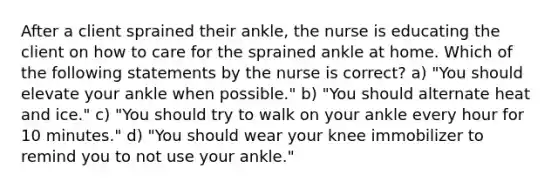 After a client sprained their ankle, the nurse is educating the client on how to care for the sprained ankle at home. Which of the following statements by the nurse is correct? a) "You should elevate your ankle when possible." b) "You should alternate heat and ice." c) "You should try to walk on your ankle every hour for 10 minutes." d) "You should wear your knee immobilizer to remind you to not use your ankle."