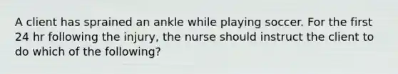 A client has sprained an ankle while playing soccer. For the first 24 hr following the injury, the nurse should instruct the client to do which of the following?