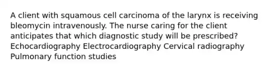 A client with squamous cell carcinoma of the larynx is receiving bleomycin intravenously. The nurse caring for the client anticipates that which diagnostic study will be prescribed? Echocardiography Electrocardiography Cervical radiography Pulmonary function studies