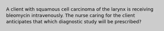 A client with squamous cell carcinoma of the larynx is receiving bleomycin intravenously. The nurse caring for the client anticipates that which diagnostic study will be prescribed?