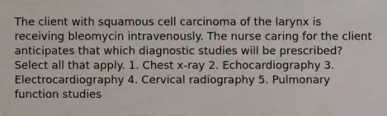 The client with squamous cell carcinoma of the larynx is receiving bleomycin intravenously. The nurse caring for the client anticipates that which diagnostic studies will be prescribed? Select all that apply. 1. Chest x-ray 2. Echocardiography 3. Electrocardiography 4. Cervical radiography 5. Pulmonary function studies