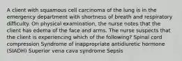 A client with squamous cell carcinoma of the lung is in the emergency department with shortness of breath and respiratory difficulty. On physical examination, the nurse notes that the client has edema of the face and arms. The nurse suspects that the client is experiencing which of the following? Spinal cord compression Syndrome of inappropriate antidiuretic hormone (SIADH) Superior vena cava syndrome Sepsis