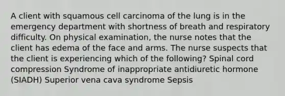 A client with squamous cell carcinoma of the lung is in the emergency department with shortness of breath and respiratory difficulty. On physical examination, the nurse notes that the client has edema of the face and arms. The nurse suspects that the client is experiencing which of the following? Spinal cord compression Syndrome of inappropriate antidiuretic hormone (SIADH) Superior vena cava syndrome Sepsis