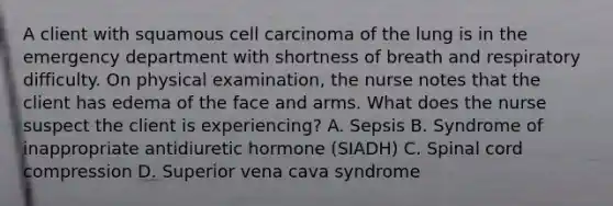 A client with squamous cell carcinoma of the lung is in the emergency department with shortness of breath and respiratory difficulty. On physical examination, the nurse notes that the client has edema of the face and arms. What does the nurse suspect the client is experiencing? A. Sepsis B. Syndrome of inappropriate antidiuretic hormone (SIADH) C. Spinal cord compression D. Superior vena cava syndrome