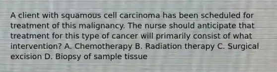 A client with squamous cell carcinoma has been scheduled for treatment of this malignancy. The nurse should anticipate that treatment for this type of cancer will primarily consist of what intervention? A. Chemotherapy B. Radiation therapy C. Surgical excision D. Biopsy of sample tissue