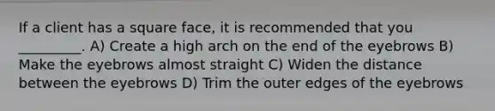 If a client has a square face, it is recommended that you _________. A) Create a high arch on the end of the eyebrows B) Make the eyebrows almost straight C) Widen the distance between the eyebrows D) Trim the outer edges of the eyebrows