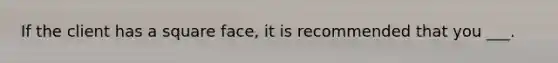 If the client has a square face, it is recommended that you ___.