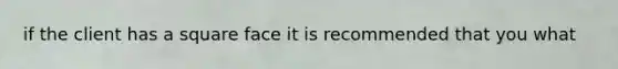 if the client has a square face it is recommended that you what