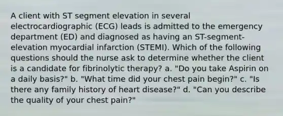 A client with ST segment elevation in several electrocardiographic (ECG) leads is admitted to the emergency department (ED) and diagnosed as having an ST-segment-elevation myocardial infarction (STEMI). Which of the following questions should the nurse ask to determine whether the client is a candidate for fibrinolytic therapy? a. "Do you take Aspirin on a daily basis?" b. "What time did your chest pain begin?" c. "Is there any family history of heart disease?" d. "Can you describe the quality of your chest pain?"