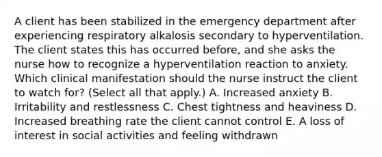 A client has been stabilized in the emergency department after experiencing respiratory alkalosis secondary to hyperventilation. The client states this has occurred​ before, and she asks the nurse how to recognize a hyperventilation reaction to anxiety. Which clinical manifestation should the nurse instruct the client to watch​ for? (Select all that​ apply.) A. Increased anxiety B. Irritability and restlessness C. Chest tightness and heaviness D. Increased breathing rate the client cannot control E. A loss of interest in social activities and feeling withdrawn