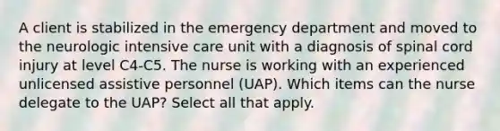 A client is stabilized in the emergency department and moved to the neurologic intensive care unit with a diagnosis of spinal cord injury at level C4-C5. The nurse is working with an experienced unlicensed assistive personnel (UAP). Which items can the nurse delegate to the UAP? Select all that apply.